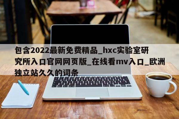 包含2022最新免费精品_hxc实验室研究所入口官网网页版_在线看mv入口_欧洲独立站久久的词条