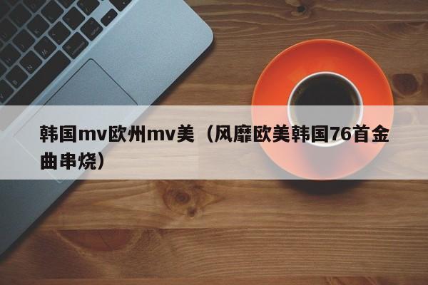 韩国mv欧州mv美（风靡欧美韩国76首金曲串烧）