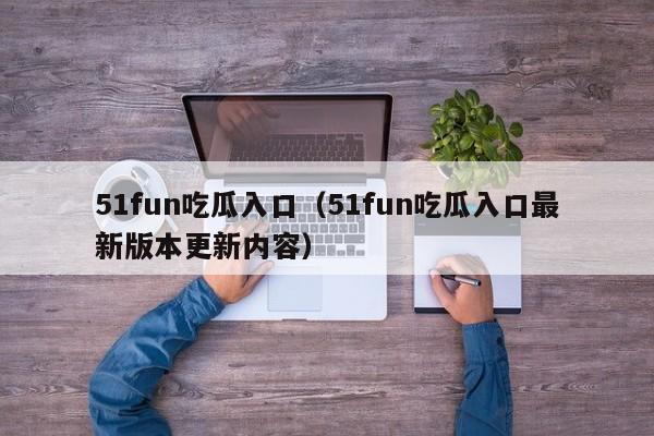 51fun吃瓜入口（51fun吃瓜入口最新版本更新内容）
