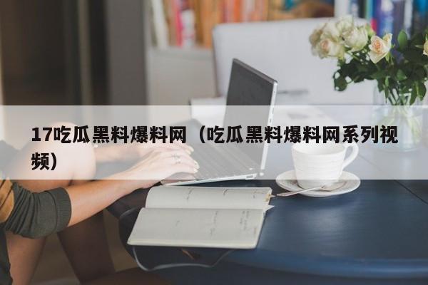17吃瓜黑料爆料网（吃瓜黑料爆料网系列视频）